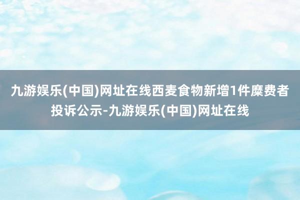 九游娱乐(中国)网址在线西麦食物新增1件糜费者投诉公示-九游娱乐(中国)网址在线