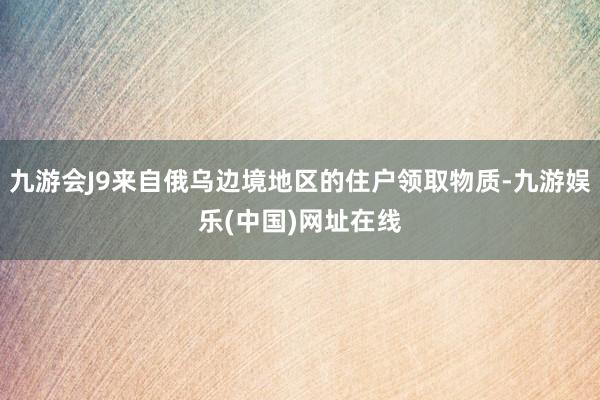 九游会J9来自俄乌边境地区的住户领取物质-九游娱乐(中国)网址在线