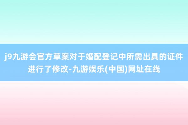 j9九游会官方草案对于婚配登记中所需出具的证件进行了修改-九游娱乐(中国)网址在线