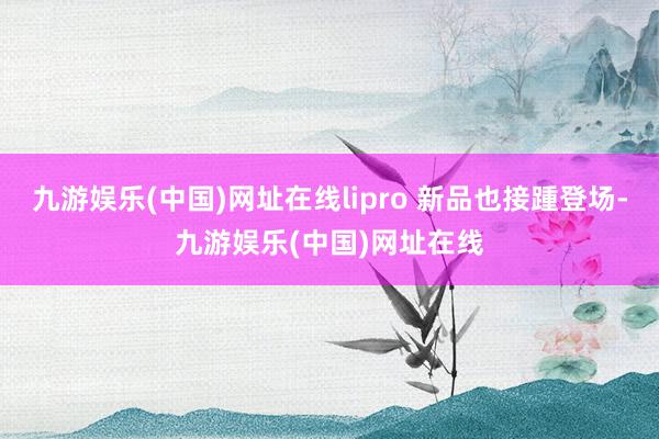 九游娱乐(中国)网址在线lipro 新品也接踵登场-九游娱乐(中国)网址在线