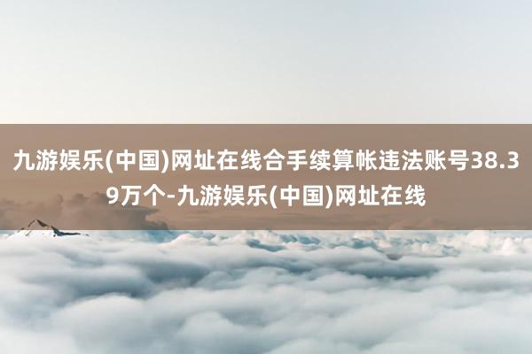 九游娱乐(中国)网址在线合手续算帐违法账号38.39万个-九游娱乐(中国)网址在线