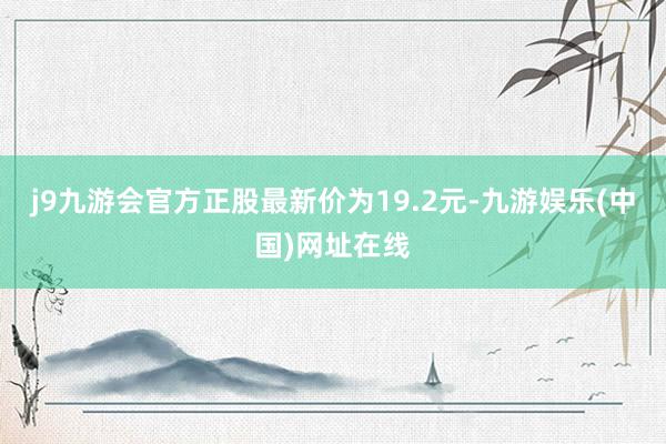 j9九游会官方正股最新价为19.2元-九游娱乐(中国)网址在线