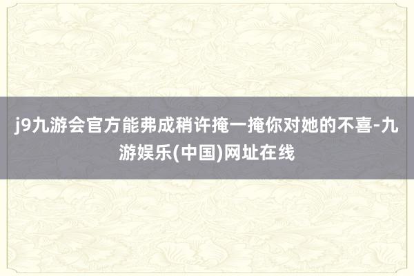 j9九游会官方能弗成稍许掩一掩你对她的不喜-九游娱乐(中国)网址在线