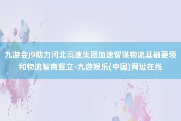 九游会J9助力河北高速集团加速智谋物流基础要领和物流智商竖立-九游娱乐(中国)网址在线