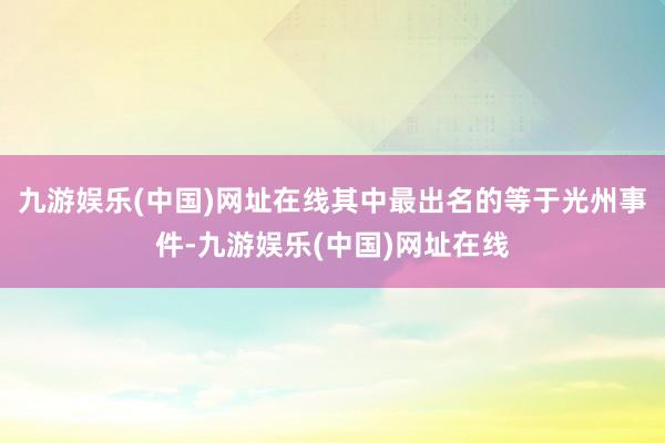 九游娱乐(中国)网址在线其中最出名的等于光州事件-九游娱乐(中国)网址在线