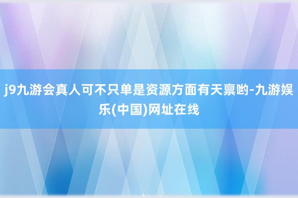 j9九游会真人可不只单是资源方面有天禀哟-九游娱乐(中国)网址在线