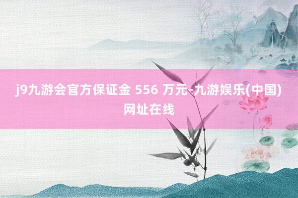 j9九游会官方保证金 556 万元-九游娱乐(中国)网址在线