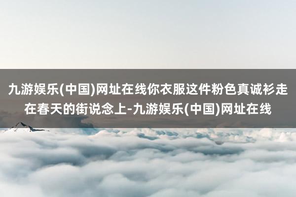 九游娱乐(中国)网址在线你衣服这件粉色真诚衫走在春天的街说念上-九游娱乐(中国)网址在线