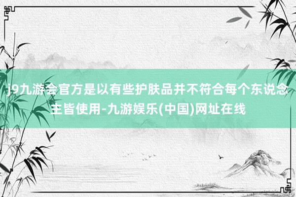 j9九游会官方是以有些护肤品并不符合每个东说念主皆使用-九游娱乐(中国)网址在线