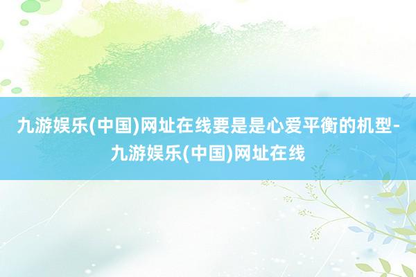 九游娱乐(中国)网址在线要是是心爱平衡的机型-九游娱乐(中国)网址在线