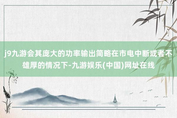 j9九游会其庞大的功率输出简略在市电中断或者不雄厚的情况下-九游娱乐(中国)网址在线