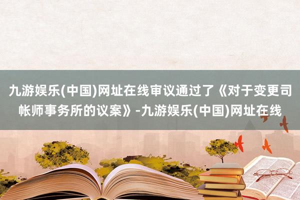 九游娱乐(中国)网址在线审议通过了《对于变更司帐师事务所的议案》-九游娱乐(中国)网址在线