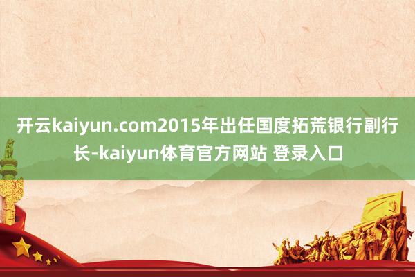 开云kaiyun.com2015年出任国度拓荒银行副行长-kaiyun体育官方网站 登录入口