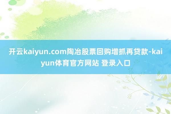 开云kaiyun.com陶冶股票回购增抓再贷款-kaiyun体育官方网站 登录入口