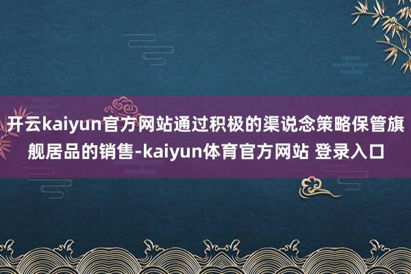 开云kaiyun官方网站通过积极的渠说念策略保管旗舰居品的销售-kaiyun体育官方网站 登录入口