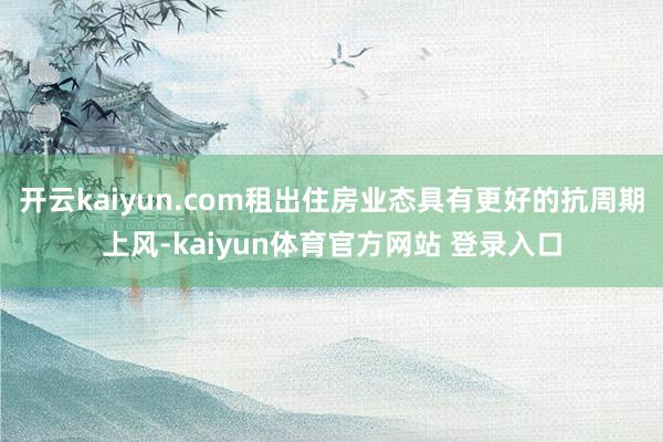 开云kaiyun.com租出住房业态具有更好的抗周期上风-kaiyun体育官方网站 登录入口