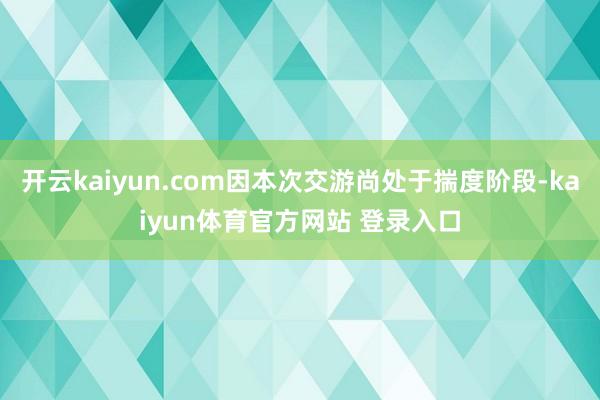 开云kaiyun.com因本次交游尚处于揣度阶段-kaiyun体育官方网站 登录入口