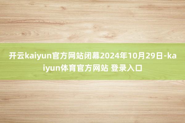 开云kaiyun官方网站闭幕2024年10月29日-kaiyun体育官方网站 登录入口