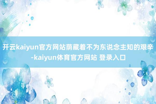 开云kaiyun官方网站荫藏着不为东说念主知的艰辛-kaiyun体育官方网站 登录入口