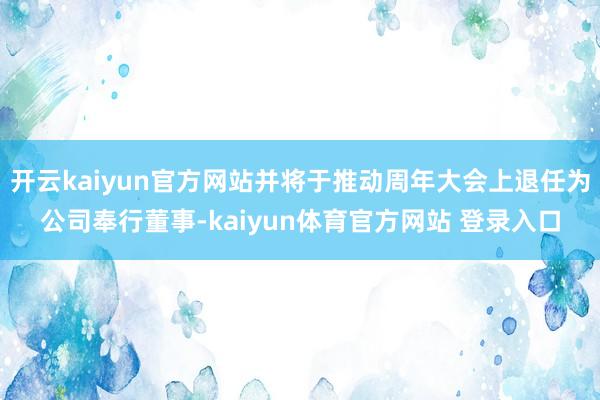 开云kaiyun官方网站并将于推动周年大会上退任为公司奉行董事-kaiyun体育官方网站 登录入口