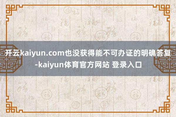 开云kaiyun.com也没获得能不可办证的明确答复-kaiyun体育官方网站 登录入口