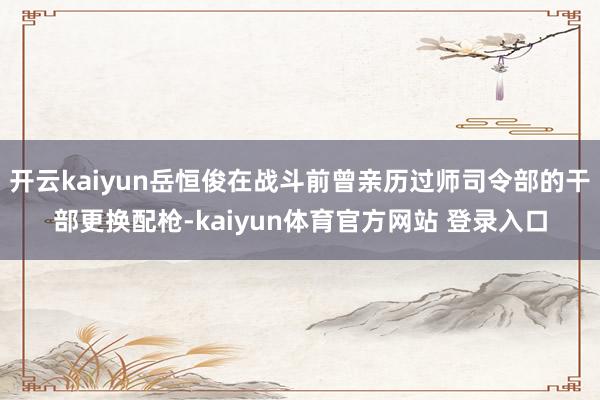 开云kaiyun岳恒俊在战斗前曾亲历过师司令部的干部更换配枪-kaiyun体育官方网站 登录入口