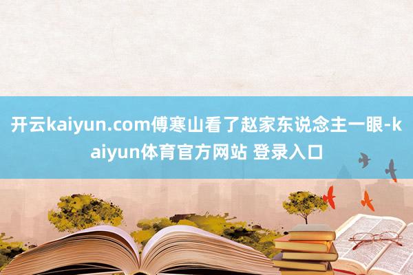 开云kaiyun.com傅寒山看了赵家东说念主一眼-kaiyun体育官方网站 登录入口