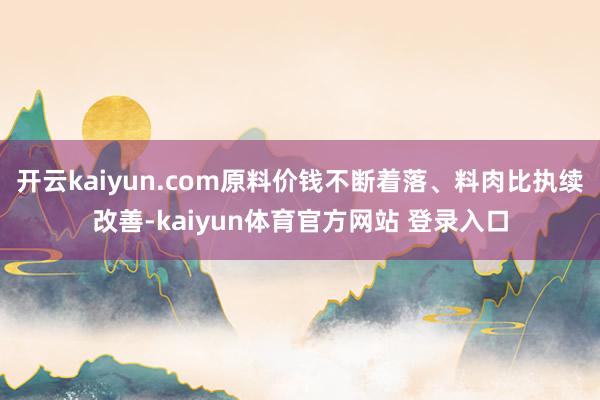 开云kaiyun.com原料价钱不断着落、料肉比执续改善-kaiyun体育官方网站 登录入口