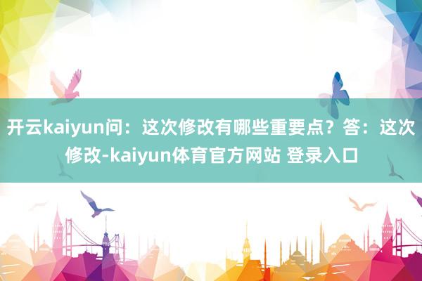 开云kaiyun问：这次修改有哪些重要点？答：这次修改-kaiyun体育官方网站 登录入口