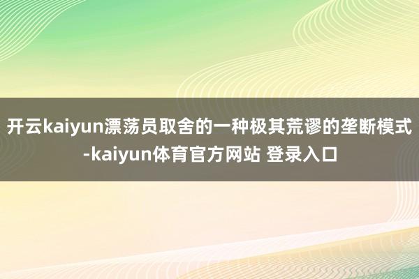 开云kaiyun漂荡员取舍的一种极其荒谬的垄断模式-kaiyun体育官方网站 登录入口