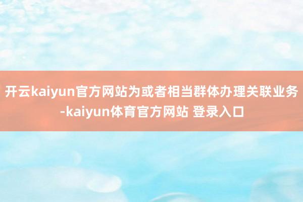 开云kaiyun官方网站为或者相当群体办理关联业务-kaiyun体育官方网站 登录入口