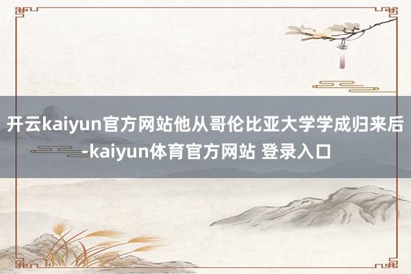 开云kaiyun官方网站他从哥伦比亚大学学成归来后-kaiyun体育官方网站 登录入口