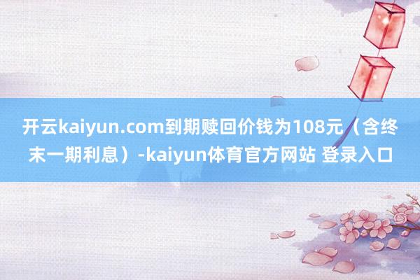 开云kaiyun.com到期赎回价钱为108元（含终末一期利息）-kaiyun体育官方网站 登录入口