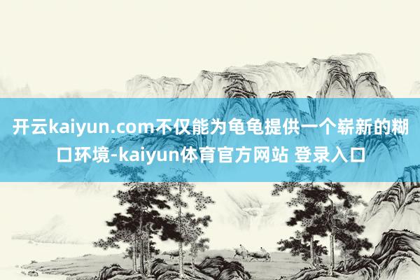 开云kaiyun.com不仅能为龟龟提供一个崭新的糊口环境-kaiyun体育官方网站 登录入口