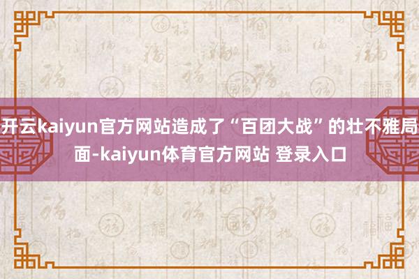 开云kaiyun官方网站造成了“百团大战”的壮不雅局面-kaiyun体育官方网站 登录入口