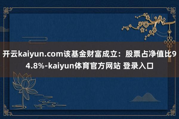 开云kaiyun.com该基金财富成立：股票占净值比94.8%-kaiyun体育官方网站 登录入口