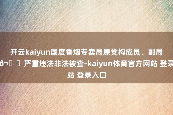 开云kaiyun国度香烟专卖局原党构成员、副局长徐𬎆严重违法非法被查-kaiyun体育官方网站 登录入口