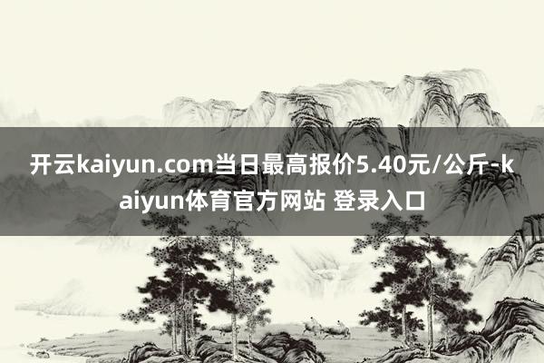 开云kaiyun.com当日最高报价5.40元/公斤-kaiyun体育官方网站 登录入口