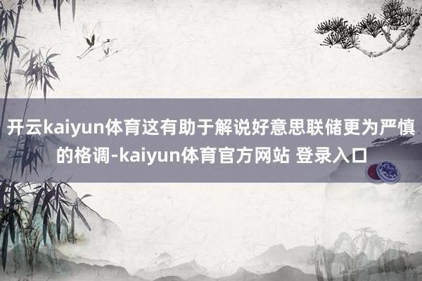 开云kaiyun体育这有助于解说好意思联储更为严慎的格调-kaiyun体育官方网站 登录入口