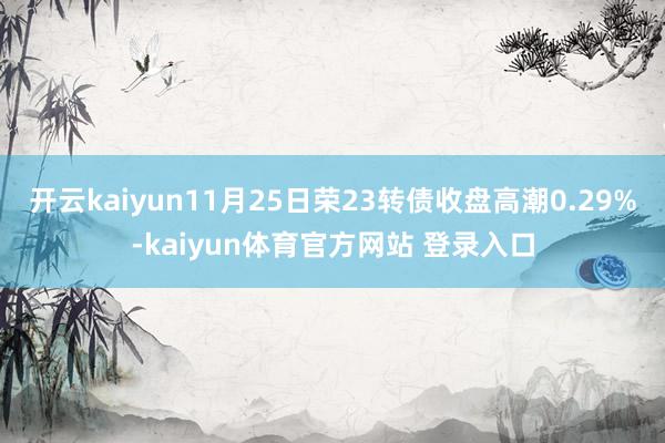 开云kaiyun11月25日荣23转债收盘高潮0.29%-kaiyun体育官方网站 登录入口