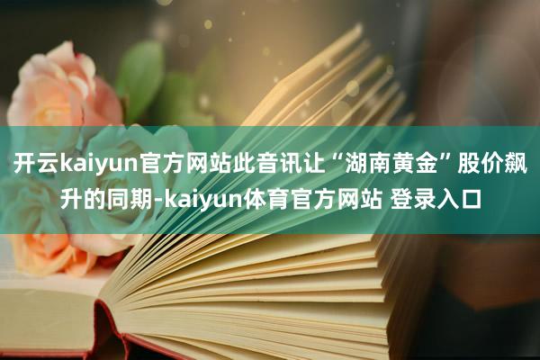 开云kaiyun官方网站此音讯让“湖南黄金”股价飙升的同期-kaiyun体育官方网站 登录入口