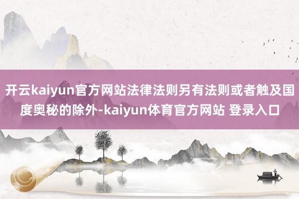 开云kaiyun官方网站法律法则另有法则或者触及国度奥秘的除外-kaiyun体育官方网站 登录入口