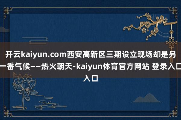 开云kaiyun.com西安高新区三期设立现场却是另一番气候——热火朝天-kaiyun体育官方网站 登录入口