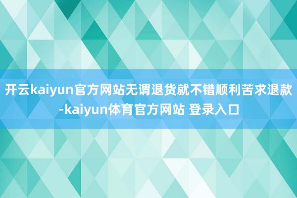 开云kaiyun官方网站无谓退货就不错顺利苦求退款-kaiyun体育官方网站 登录入口