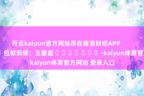 开云kaiyun官方网站尽在新浪财经APP            						包袱剪辑：王馨茹 							-kaiyun体育官方网站 登录入口