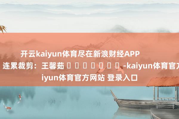 开云kaiyun体育尽在新浪财经APP            						连累裁剪：王馨茹 							-kaiyun体育官方网站 登录入口