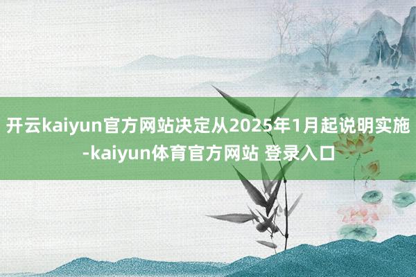 开云kaiyun官方网站决定从2025年1月起说明实施-kaiyun体育官方网站 登录入口