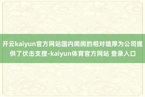 开云kaiyun官方网站国内阛阓的相对雄厚为公司提供了伏击支捏-kaiyun体育官方网站 登录入口