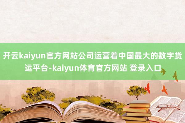 开云kaiyun官方网站公司运营着中国最大的数字货运平台-kaiyun体育官方网站 登录入口