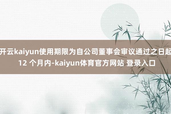 开云kaiyun使用期限为自公司董事会审议通过之日起 12 个月内-kaiyun体育官方网站 登录入口